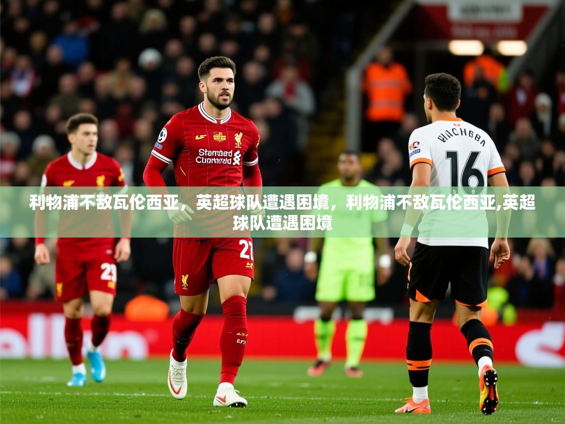 2025 极速体育利物浦不敌瓦伦西亚,英超球队遭遇困境,利物浦不敌瓦伦西亚,英超球队遭遇困境 第4张